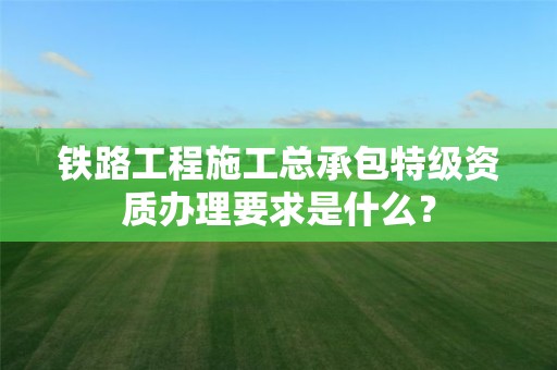 鐵路工程施工總承包特級資質辦理要求是什么？