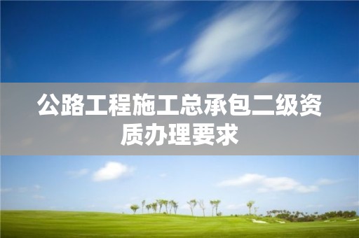 公路工程施工總承包二級資質(zhì)辦理要求