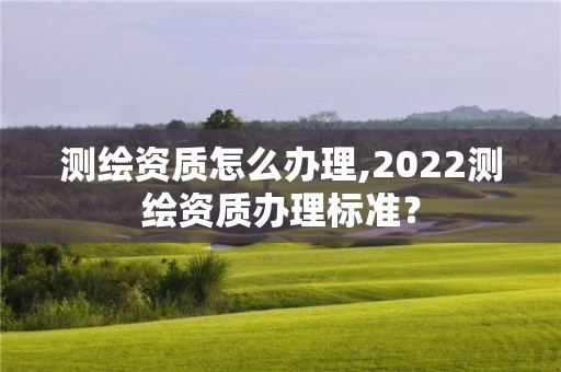 測繪資質(zhì)怎么辦理,2022測繪資質(zhì)辦理標準？