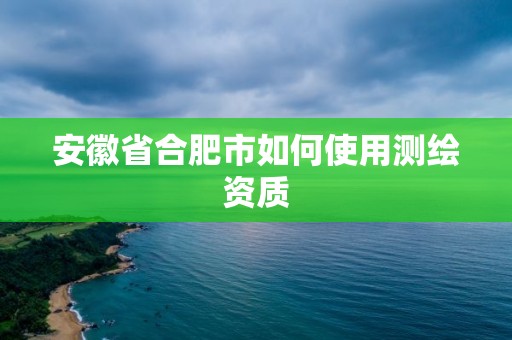 安徽省合肥市如何使用測繪資質