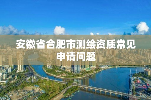 安徽省合肥市測(cè)繪資質(zhì)常見申請(qǐng)問題