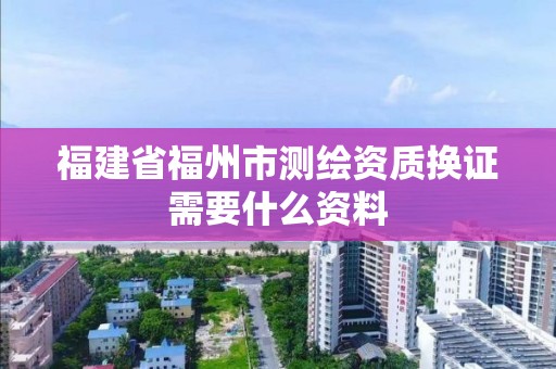 福建省福州市測(cè)繪資質(zhì)換證需要什么資料