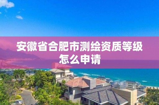 安徽省合肥市測繪資質等級怎么申請