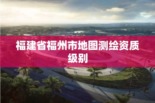 福建省福州市地圖測繪資質級別