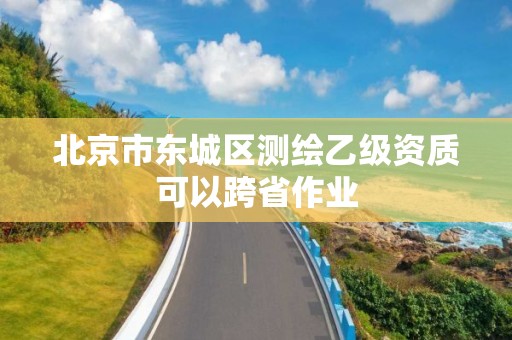 北京市東城區(qū)測繪乙級資質(zhì)可以跨省作業(yè)