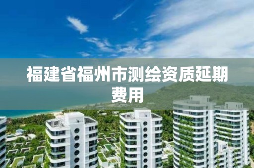 福建省福州市測繪資質(zhì)延期費(fèi)用