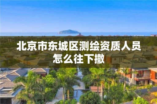 北京市東城區(qū)測(cè)繪資質(zhì)人員怎么往下撤