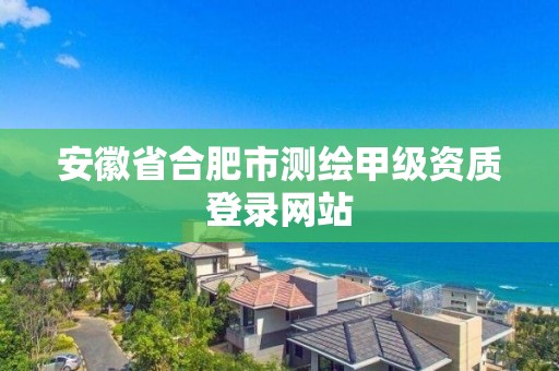 安徽省合肥市測繪甲級資質登錄網站