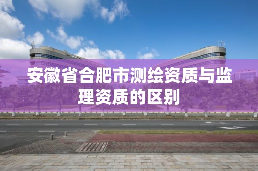 安徽省合肥市測繪資質(zhì)與監(jiān)理資質(zhì)的區(qū)別