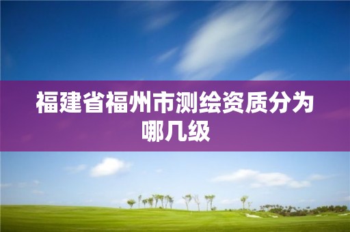 福建省福州市測(cè)繪資質(zhì)分為哪幾級(jí)