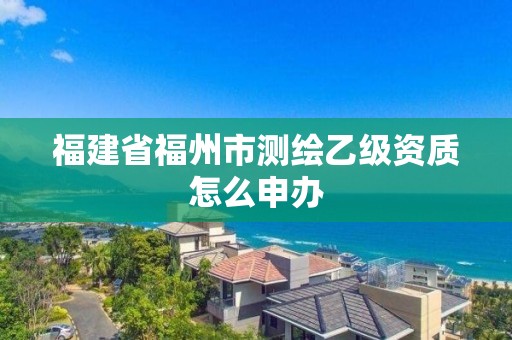 福建省福州市測繪乙級資質怎么申辦