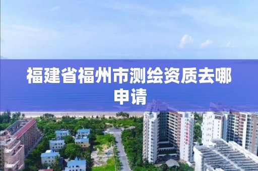 福建省福州市測繪資質去哪申請