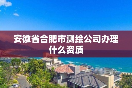 安徽省合肥市測繪公司辦理什么資質