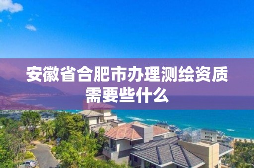 安徽省合肥市辦理測繪資質需要些什么