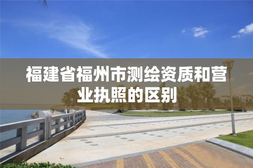 福建省福州市測繪資質(zhì)和營業(yè)執(zhí)照的區(qū)別