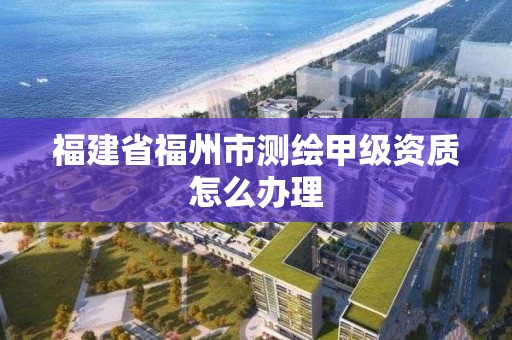 福建省福州市測(cè)繪甲級(jí)資質(zhì)怎么辦理