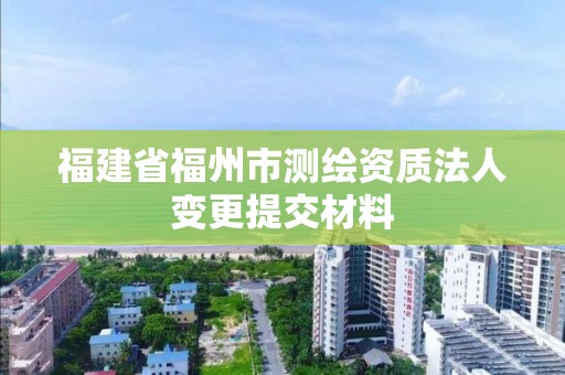 福建省福州市測(cè)繪資質(zhì)法人變更提交材料