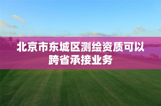 北京市東城區(qū)測繪資質(zhì)可以跨省承接業(yè)務