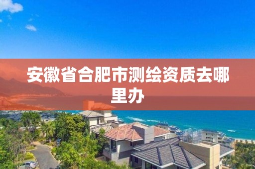 安徽省合肥市測繪資質(zhì)去哪里辦