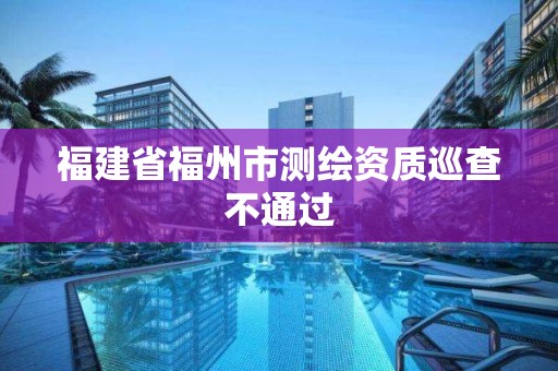 福建省福州市測(cè)繪資質(zhì)巡查不通過(guò)