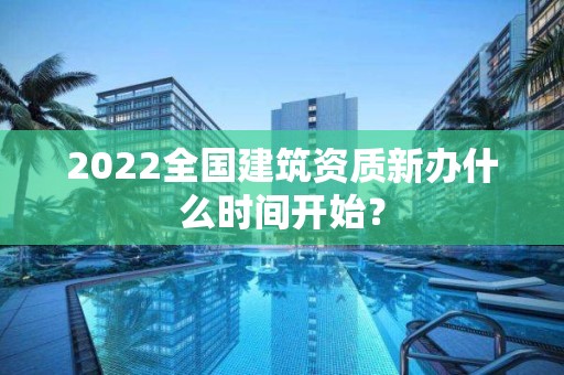 2022全國建筑資質新辦什么時間開始？