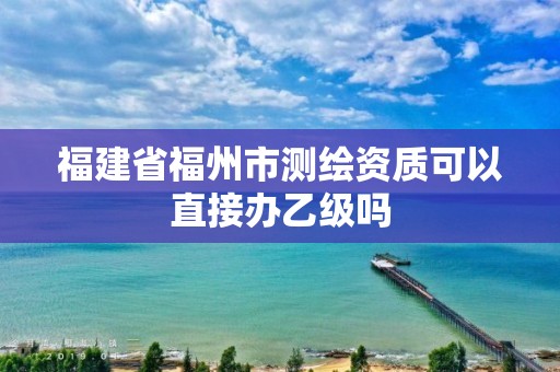 福建省福州市測繪資質可以直接辦乙級嗎