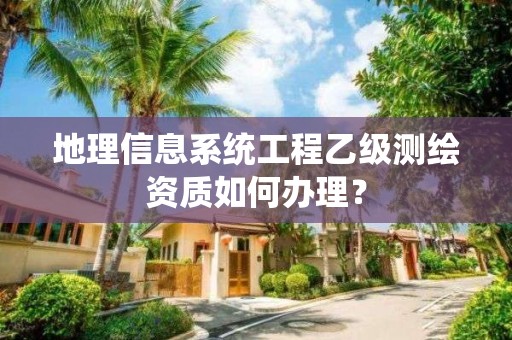 地理信息系統工程乙級測繪資質如何辦理？