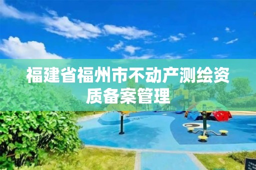 福建省福州市不動產(chǎn)測繪資質(zhì)備案管理