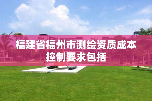 福建省福州市測繪資質(zhì)成本控制要求包括