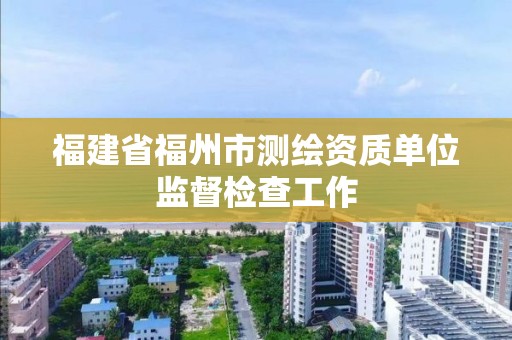 福建省福州市測繪資質(zhì)單位監(jiān)督檢查工作