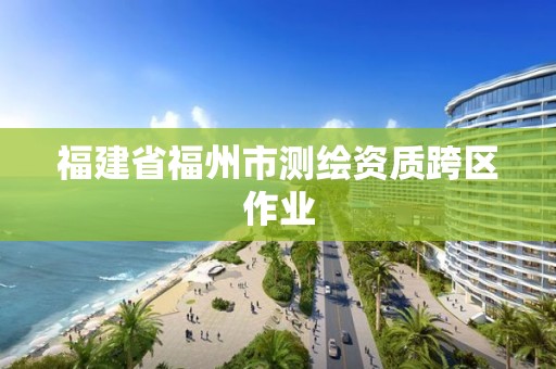 福建省福州市測繪資質(zhì)跨區(qū)作業(yè)