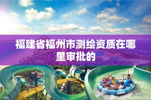 福建省福州市測繪資質在哪里審批的