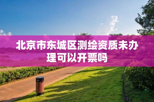 北京市東城區測繪資質未辦理可以開票嗎