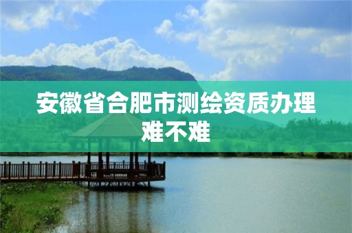 安徽省合肥市測繪資質辦理難不難