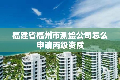 福建省福州市測繪公司怎么申請丙級資質(zhì)