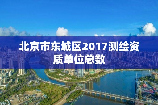 北京市東城區2017測繪資質單位總數