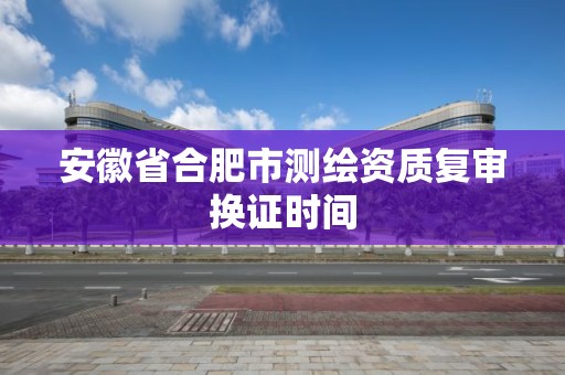 安徽省合肥市測繪資質復審換證時間