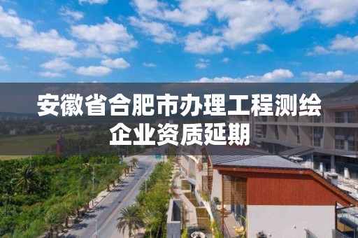 安徽省合肥市辦理工程測繪企業資質延期