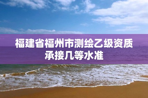 福建省福州市測繪乙級資質(zhì)承接幾等水準(zhǔn)