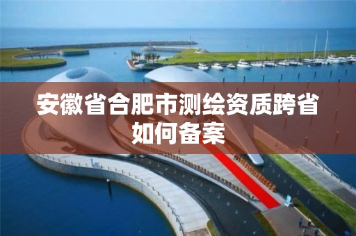 安徽省合肥市測繪資質跨省如何備案