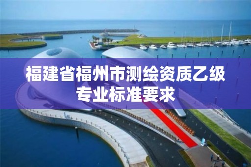 福建省福州市測繪資質(zhì)乙級專業(yè)標準要求