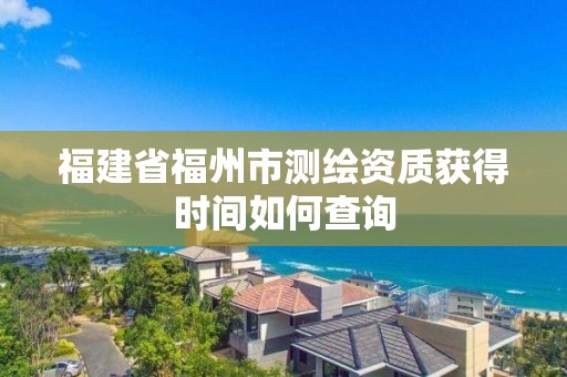 福建省福州市測繪資質獲得時間如何查詢