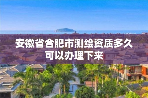 安徽省合肥市測繪資質多久可以辦理下來