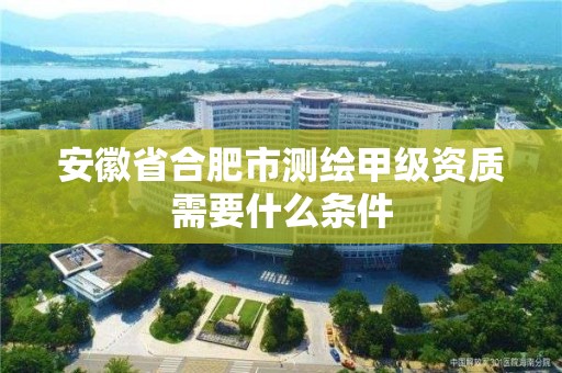 安徽省合肥市測繪甲級資質需要什么條件