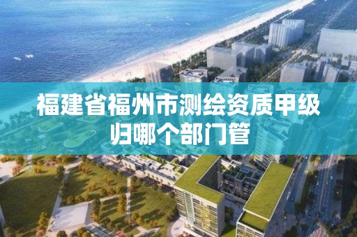 福建省福州市測繪資質甲級歸哪個部門管