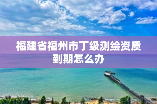 福建省福州市丁級測繪資質到期怎么辦