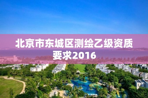 北京市東城區測繪乙級資質要求2016