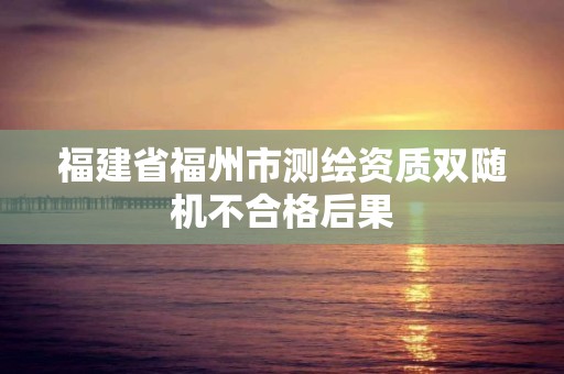 福建省福州市測繪資質雙隨機不合格后果