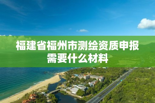 福建省福州市測(cè)繪資質(zhì)申報(bào)需要什么材料