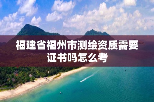 福建省福州市測(cè)繪資質(zhì)需要證書嗎怎么考